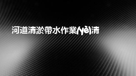 河道清淤帶水作業(yè)清淤工程中的創(chuàng)新技術(shù)與實(shí)用案例分析，如何提升施工效率？